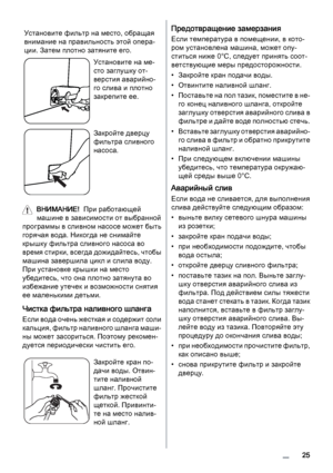 Page 25Установите фильтр на место, обращая
внимание на правильность этой опера‐
ции. Затем плотно затяните его.
Установите на ме‐
сто заглушку от‐
верстия аварийно‐
го слива и плотно
закрепите ее.
Закройте дверцу
фильтра сливного
насоса.
ВНИМАНИЕ!  При работающей
машине в зависимости от выбранной
программы в сливном насосе может быть
горячая вода. Никогда не снимайте
крышку фильтра сливного насоса во
время стирки, всегда дожидайтесь, чтобы
машина завершила цикл и слила воду.
При установке крышки на место...