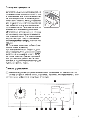 Page 5Дозатор моющих средств
 Отделение для моющего средства, ис‐
пользуемого при предварительной стирке
и вымачивании, или для пятновыводите‐
ля, используемого на этапе выведения
пятен (если имеется). Моющее средство
для предварительной стирки и вымачива‐
ния добавляется в начале выполнения
программы стирки. Пятновыводитель до‐
бавляется на этапе выведения пятен.
 Отделение для порошкового или жид‐
кого моющего средства, используемого
при основной стирке. При использовании
жидкого моющего средства наливайте...