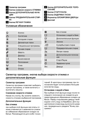 Page 61Селектор программ
2Кнопка снижения скорости ОТЖИМА
3Кнопка ДОПОЛНИТЕЛЬНЫЕ ФУНК‐
ЦИИ
4Кнопка ПРЕДВАРИТЕЛЬНАЯ СТИР‐
КА
5Кнопка ЛЕГКАЯ ГЛАЖКА
6Кнопка ДОПОЛНИТЕЛЬНОЕ ПОЛО‐
СКАНИЕ
7Кнопка СТАРТ/ПАУЗА
8Кнопка ЗАДЕРЖКА ПУСКА
9Индикатор БЛОКИРОВКИ ДВЕРЦЫ
10Дисплей
Условные обозначения
Хлопок
Синтетика
Холодная стирка
Деликатные ткани
Специальные программы
Ручная стирка
Шерсть
Джинсы
Вымачивание
Полоскания
Слив
Отжим
Без отжима
Остановка с водой в баке
Дополнительные функции
Эконом
Супербыстрая стирка...