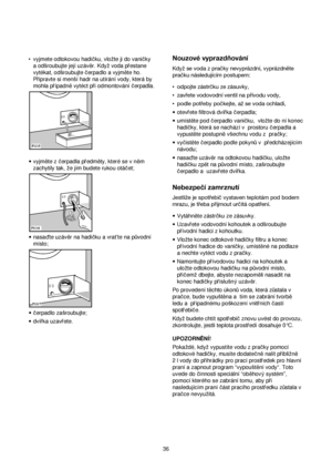 Page 36Nouzové vyprazdňování
Když se voda z pračky nevyprázdní, vyprázdněte
pračku následujícím postupem:
•odpojte zástrčku ze zásuvky,
•zavřete vodovodní ventil na přívodu vody,
•podle potřeby počkejte, až se voda ochladí,
•otevrete filtrová dvírka cerpadla;
•umíst™te pod cerpadlo vanicku, vlozte do ní konec
hadicky, která se nachází v prostoru cerpadla a
vypust™te postupn™vsechnu vodu z pracky;
•vycist™te cerpadlo podle pokyn√vpredcházejícím
návodu;
•nasadte uzáv™r na odtokovou hadicku, ulozte
hadicku zp™t na...