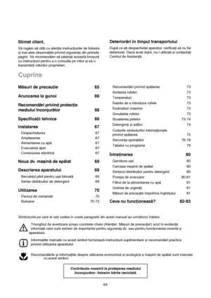 Page 264
Stimat client,
Vă rugăm să citiţi cu atenţie instrucţiunile de folosire
și mai ales observaţiile privind siguranţa din primele
pagini. Vă recomandăm să păstraţi această broșură
cu instrucţiuni pentru a o consulta pe viitor și să o
transmiteţi viitorilor proprietari.
Deteriorări în timpul transportului
După ce aţi despachetat aparatul, verificaţi să nu fie
deteriorat. Dacă aveţi dubii, nu-l utilizaţi și contactaţi
Centrul de Asistenţă.
Cuprins
Recomandări privind spălarea 73
Sortarea rufelor 73...