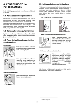 Page 1010
6. KONEEN HOITO JA 
PUHDISTAMINEN 
Irrota pistotulppa pistorasiasta ennen koneen puhdistusta
ja huoltoa.
6.1. Kalkkisaostumien poistaminen
Mikäli veden kovuusaste on enemmän kuin 7dH, kone on
puhdistettava vähintään neljä kertaa vuodessa. (Paik-
kakuntasi veden kovuusaste selviää vesilaitokselta.)
Kalkkisaostumat saattavat alentaa koneen lämpöelemen-
tin elinikää. Annostele koneeseen sitruunahappoa 1-2 rkl
(saa apteekista). Valitse valkopesuohjelma, lämpötilaksi
90°C ja käynnistä kone ilman pyykkiä....