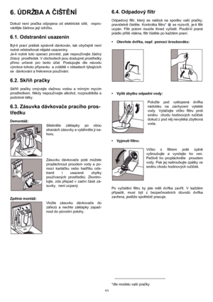 Page 1010
6. ÚDRŽBA A ČIŠTĚNÍ 
Dokud není pračka odpojena od elektrické sítě,  nepro-
vádějte žádnou její údržbu.
6.1. Odstranění usazenin
Byl-li prací prášek správně dávkován, tak obyčejně není
nutné odstraňovat nějaké usazeniny.
Je-li nutné tuto operaci provést, pak nepoužívejte žádný
žíravý  prostředek. V obchodech jsou dostupné prostředky
přímo určené pro tento účel. Postupujte dle návodu
výrobce tohoto přípravku  a zvláště v oblastech týkajících
se  dávkování a frekvence používání.
6.2. Skříň pračky
Skříň...