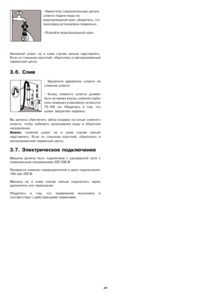 Page 4646 - 
Навинтитеѝсоединительнуюѝдетальѝ
шлангаѝподачиѝводыѝнаѝ
водопроводныйѝкран,ѝу б е д и т е с ь,ѝч т о ѝ
прокладкаѝустановленаѝправильно.
- Откройтеѝводопроводныйѝкран.
Наливнойѝ шлангѝ ниѝ вѝ коемѝ случаеѝ нельзяѝ надставлять.
Еслиѝонѝслишкомѝкороткий,ѝобратитесьѝвѝавторизованный
сервисныйѝцентр.
3.6.ѝСлив
- Закрепитеѝ держательѝ шлангаѝ на
сливномѝшланге
- Конецѝ сливногоѝ шлангаѝ должен
бытьѝвставленѝвнутрьѝсливнойѝтрубы
(илиѝпомещенѝвѝраковину)ѝнаѝвысоте
70-100ѝсм.ѝУбедитесьѝвѝтом,ѝчто...