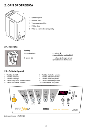 Page 1919
2. OPIS SPOTREBIČA
1 - Ovládací panel
2 - Rukovät’ veka
3 - Vyrovnávacie nožičky
4 - Príklop filtra
5 - Páka na premiestňovanie práčky
2.1. Násypka
Symboly
1 - prepieranie  3 - aviváž 
(nepresiahnite značku MAX)
2 - pranie  4 - odtokový otvor pre aviváž 
(pri nadmernom dávkovaní)
2.2. Ovládací panel
1 - Tlačidlo «On/Off» 6 - Tlačidlo «Voliteľné funkcie»
2 - Tlačidlo «Tkaniny» 7 - Tlačidlo «Štart/Prestávka»
3 - Tlačidlo «Teploty» 8 - Tlačidlo «Posunutý štart»
4 - Tlačidlo «Rýchlost odstreďovania» 9 -...