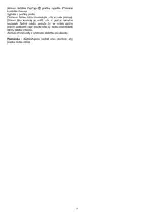 Page 77 Stiskem tlačítka Zap/Vyp   pračku vypněte. Příslušná
kontrolka zhasne.
Vyjměte z pračky prádlo.
Otočením bubnu rukou zkontrolujte, zda je zcela prázdný.
Účelem této kontroly je ověřit, zda v pračce náhodou
nezůstalo žádné prádlo, protože by se mohlo dalším
praním poškodit (např. srazit) nebo by mohlo zbarvit další
dávku prádla v bubnu.
Zavřete přívod vody a vytáhněte zástrčku ze zásuvky.
Poznámka : doporučujeme nechat víko otevřené, aby
pračka mohla větrat.
 