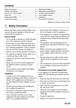 Page 2Contents
Safety information _ _ _ _ _ _ _ _ _ _ _ _ _ _  2
Product description _ _ _ _ _ _ _ _ _ _ _ _ _  3
How to run a wash cycle? _ _ _ _ _ _ _ _ _ _  4
Daily Use _ _ _ _ _ _ _ _ _ _ _ _ _ _ _ _ _ _ _  5
Programmes table _ _ _ _ _ _ _ _ _ _ _ _ _ _  6
Care and cleaning _ _ _ _ _ _ _ _ _ _ _ _ _ _  7Operating Problems _ _ _ _ _ _ _ _ _ _ _ _ _  8
Detergents and Additives _ _ _ _ _ _ _ _ _ _  9
Technical Specifications _ _ _ _ _ _ _ _ _ _  10
Consumption values _ _ _ _ _ _ _ _ _ _ _ _  10
Installation _...