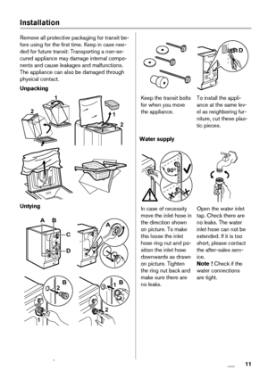 Page 11Installation
Remove all protective packaging for transit be-
fore using for the first time. Keep in case nee-
ded for future transit: Transporting a non-se-
cured appliance may damage internal compo-
nents and cause leakages and malfunctions.
The appliance can also be damaged through
physical contact.
Unpacking
2
1
 
1
2
 
Untying
AB
D
C
A
1
2B
2
1B
D
Keep the transit bolts
for when you move
the appliance.To install the appli-
ance at the same lev-
el as neighboring fur-
niture, cut these plas-
tic...