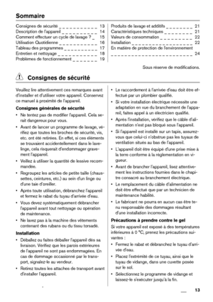 Page 13Sommaire
Consignes de sécurité _ _ _ _ _ _ _ _ _ _ _  13
Description de l'appareil _ _ _ _ _ _ _ _ _ _  14
Comment effectuer un cycle de lavage ? _   15
Utilisation Quotidienne _ _ _ _ _ _ _ _ _ _ _  16
Tableau des programmes _ _ _ _ _ _ _ _ _ _  17
Entretien et nettoyage _ _ _ _ _ _ _ _ _ _ _  18
Problèmes de fonctionnement _ _ _ _ _ _ _  19Produits de lavage et additifs _ _ _ _ _ _ _ _  21
Caractéristiques techniques _ _ _ _ _ _ _ _  21
Valeurs de consommation _ _ _ _ _ _ _ _ _  22
Installation _ _...