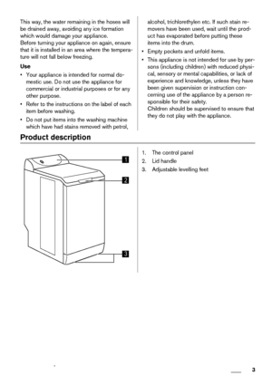 Page 3This way, the water remaining in the hoses will
be drained away, avoiding any ice formation
which would damage your appliance.
Before turning your appliance on again, ensure
that it is installed in an area where the tempera-
ture will not fall below freezing.
Use
• Your appliance is intended for normal do-
mestic use. Do not use the appliance for
commercial or industrial purposes or for any
other purpose.
• Refer to the instructions on the label of each
item before washing.
• Do not put items into the...