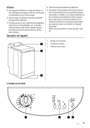 Page 13Utilisation
• Votre appareil est destiné à un usage domestique nor-mal. Nutilisez pas cet appareil à des fins commerciales
ou industrielles ou pour dautres usages.
• Avant le lavage, consultez les instructions dentretien de chaque article (vêtement).
• Ninsérez pas dans le lave-linge des articles détachés à laide dalcool, de tricholréthylène, etc. Si des déta-
chants de ce type ont été utilisés, attendez lévapora-
tion totale de ce produit avant de placer les articles
dans le tambour.
• Videz les poches...