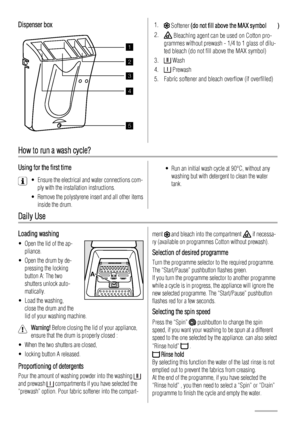 Page 4Dispenser box
1
2
3
4
5
 
How to run a wash cycle?
Using for the first time
• Ensure the electrical and water connections com-ply with the installation instructions.
• Remove the polystyrene insert and all other items inside the drum.
• Run an initial wash cycle at 90°C, without anywashing but with detergent to clean the water
tank.
Daily Use
Loading washing
• Open the lid of the ap-pliance.
• Open the drum by de- pressing the locking
button A: The two
shutters unlock auto-
matically.
• Load the washing,...