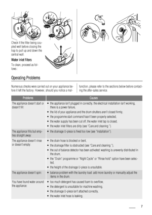 Page 76
5
 
CLACK
CLACK
8
7
Check if the filter being cou-
pled well before closing the
trap to pull up and down the
central wall.
Water inlet filters
To clean, proceed as fol-
lows :
Operating Problems
Numerous checks were carried out on your appliance be-
fore it left the factory. However, should you notice a mal-function, please refer to the sections below before contact-
ing the after-sales service.
ProblemsCauses
The appliance doesn’t start or
doesn’t fill:• the appliance isn’t plugged in correctly, the...