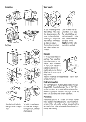 Page 10Unpacking
2
1
 
12
 
Untying
AB
D
C
A
1
2B
2
1B
D
Keep the transit bolts for
when you move the appli-
ance. To install the appliance at
the same level as neigh-
boring furniture, cut these
plastic pieces.
Water supply
90O90O90O
In case of necessity move
the inlet hose in the direc-
tion shown on picture. To
make this loose the inlet
hose ring nut and position
the inlet hose downwards
as drawn on picture.
Tighten the ring nut back
and make sure there are
no leaks.Open the water inlet tap.
Check there are...