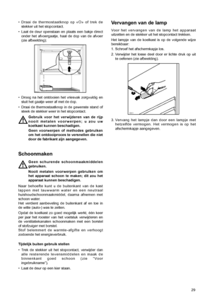 Page 29Vervangen van de lamp
Voor het vervangen van de lamp het apparaat
uitzetten en de stekker uit het stopcontact trekken.
Het lampje van de koelkast is op de volgende wijze
bereikbaar:
1. Schroef het afschermkapje los.
2. Verwijder het losse deel door er lichte druk op uit
te oefenen (zie afbeelding).
3. Vervang het lampje dan door een lampje met
hetzelfde vermogen. Het vermogen is op het
afschermkapje aangegeven.
29
¥ Draai de thermostaatknop op ÇOÈ of trek de
stekker uit het stopcontact.
¥ Laat de deur...