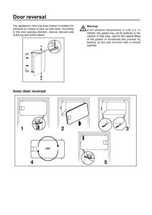 Page 4242
Door reversal
The applianceÕs door has been locked in position for
transport by means of pins on both sides. According
to the door opening direction, remove relevant pins
at the top and at the bottom.Warning!
If the ambient temperature is cold (i.e. in
Winter), the gasket may not fit perfectly to the
cabinet. In that case, wait for the natural fitting
of the gasket or accelerate this process by
heating up the part involved with a normal
hairdrier.
B A
Inner door reversal
180°
12 3
45
 