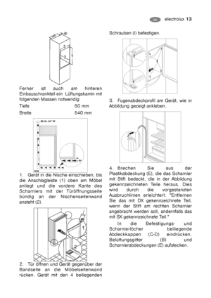 Page 13electrolux 13DE
Ferner ist auch am hinteren
Einbauschrankteil ein  Lüftungskamin mit
folgenden Massen notwendig:
Tiefe 50 mm
Breite 540 mm
1. Gerät in die Nische einschieben, bis
die Anschlagleiste (1) oben am Möbel
anliegt und die vordere Kante des
Scharniers mit der Türöffnungsseite
bündig an der Nischenseitenwand
ansteht (2).
2. Tür öffnen und Gerät gegenüber der
Bandseite an die Möbelseitenwand
rücken. Gerät mit den 4 beiliegenden
Schrauben (I) befestigen. 
3. Fugenabdeckprofil am Gerät, wie in...