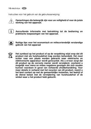 Page 1616electroluxNL
PL
Instructies voor het gebruik van de gebruiksaanwijzing 
Opmerkingen die belangrijk zijn voor uw veiligheid of voor de juiste
werking van het apparaat.
Aanvullende informatie met betrekking tot de bediening en
praktische toepassingen van het apparaat.
Nuttige tips voor het economisch en milieuvriendelijk verstandige
gebruik van het apparaat 
Het symbool op het product of op de verpakking wijst erop dat dit
product niet als huishoudafval mag worden behandeld. Het moet
echter naar een...