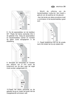 Page 29electrolux 29NL HU
8. Op de apparaatdeur en de kastdeur
90°. Plaats het kleine vierkantje (Hb) in
de geleider (Ha). Voeg de apparaatdeur
en keukenkastdeur samen en markeer
de gaten zoals aangegeven in de
afbeelding.
9. Verwijder de vierkantjes en markeer
een afstand van 8 mm vanaf de
buitenrand van de deur waar de nagel
moet worden vastgemaakt (K).
10.Plaats het kleine vierkantje op de
geleider terug en maakt het goed met de
meegeleverde schroeven vast. 
- Mocht de uitlijning van de
keukenkastdeur nodig...