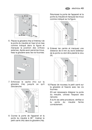 Page 43electrolux 43FR
6. Placez la glissière (Ha) à l'intérieur de
la porte du meuble en haut et en bas
comme indiqué dans la figure et
marquez la position des orifices
externes. Après avoir percé les trous,
fixez la glissière avec les vis fournies.
7. Enfoncez le cache (Hc) sur la
glissière (Ha) jusqu'à ce qu'il
s'enclenche.
8. Ouvrez la porte de l'appareil et la
porte du meuble à 90°. Insérez le
petit carré (Hb) dans la glissière (Ha).
Réunissez la porte de l'appareil et la
porte du...