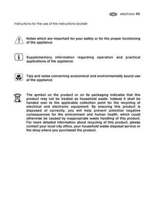 Page 45electrolux 45GB
Instructions for the use of the instructions booklet
Notes which are important for your safety or for the proper functioning
of the appliance
Supplementary information regarding operation and practical
applications of the appliance.
Tips and notes concerning economical and environmentally sound use
of the appliance
The symbol on the product or on its packaging indicates that this
product may not be treated as household waste. Instead it shall be
handed over to the applicable collection...