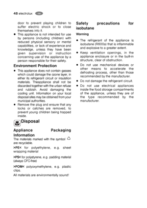 Page 4848electroluxGB
door to prevent playing children to
suffer electric shock or to close
themselves into it.
This appliance is not intended for use
by persons (including children) with
reduced physical sensory or mental
capabilities, or lack of experience and
knowledge, unless they have been
given supervision or instruction
concerning use of the appliance by a
person responsible for their safety.
Environment Protection
This appliance does not contain gasses
which could damage the ozone layer, in
either its...