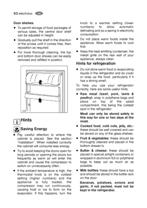 Page 5050electroluxGB
knob to a warmer setting (lower
numbers) to allow automatic
defrosting and so a saving in electricity
consumption.
Do not place warm foods inside the
appliance. Allow warm foods to cool
first.
Keep the heat emitting condenser, the
metall grille on the rear wall of your
appliance, always clean.
Hints for refrigeration
Do not store warm food or evaporating
liquids in the refrigerator and do cover
or wrap up the food, particularly if it
has a strong smell.
To help you use your refrigerator...