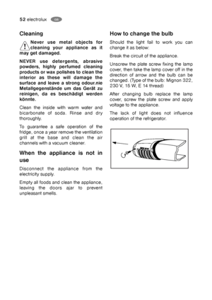 Page 5252electroluxGB
Cleaning
Never use metal objects for
cleaning your appliance as it
may get damaged.
NEVER use detergents, abrasive
powders, highly perfumed cleaning
products or wax polishes to clean the
interior as these will damage the
surface and leave a strong odour.nie
Metallgegenstände um das Gerät zu
reinigen, da es beschädigt werden
könnte. 
Clean the inside with warm water and
bicarbonate of soda. Rinse and dry
thoroughly.
To guarantee a safe operation of the
fridge, once a year remove the...