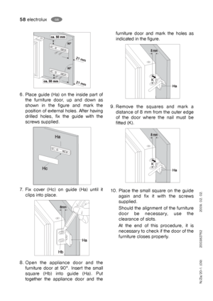 Page 5858electroluxGB
furniture door and mark the holes as
indicated in the figure. 
9. Remove the squares and mark a
distance of 8 mm from the outer edge
of the door where the nail must be
fitted (K).
10. Place the small square on the guide
again and fix it with the screws
supplied.
Should the alignment of the furniture
door be necessary, use the
clearance of slots.
At the end of this procedure, it is
necessary to check if the door of the
furniture closes properly.
6. Place guide (Ha) on the inside part of
the...