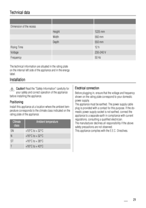 Page 21Technical data
   
Dimension of the recess  
 Height1225 mm
 Width560 mm
 Depth550 mm
Rising Time 12 h
Voltage 230-240 V
Frequency 50 Hz
The technical information are situated in the rating plate
on the internal left side of the appliance and in the energy
label.
Installation
Caution! Read the Safety Information carefully for
your safety and correct operation of the appliance
before installing the appliance.
Positioning
Install this appliance at a location where the ambient tem-
perature corresponds to...