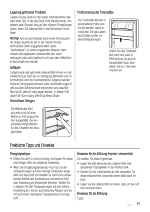 Page 41Lagerung gefrorener Produkte
Lassen Sie das Gerät vor der ersten Inbetriebnahme oder
nach einer Zeit, in der das Gerät nicht benutzt wurde, min-
destens zwei Stunden lang auf den höheren Einstellungen
laufen, bevor Sie Lebensmittel in das Gefrierfach hinein
legen.
Wichtig! Kam es zum Beispiel durch einen Stromausfall,
der länger dauerte als der in der Tabelle mit den
technischen Daten angegebene Wert (siehe
Ausfalldauer) zu einem ungewollten Abtauen, dann
müssen die aufgetauten Lebensmittel sehr rasch...