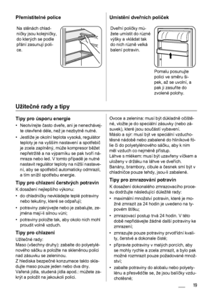 Page 19Přemístitelné police
Na stěnách chlad-
ničky jsou kolejničky,
do kterých se podle
přání zasunují poli-
ce.
Umístění dveřních poliček
Dveřní poličky mů-
žete umístit do různé
výšky a vkládat tak
do nich různě velká
balení potravin.
Pomalu posunujte
polici ve směru ši-
pek, až se uvolní, a
pak ji zasuňte do
zvolené polohy.
Užitečné rady a tipy
Tipy pro úsporu energie
• Neotvírejte často dveře, ani je nenechávej-
te otevřené déle, než je nezbytně nutné.
• Jestliže je okolní teplota vysoká, regulátor
teploty...