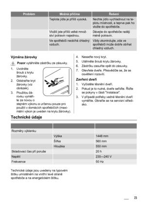 Page 23ProblémMožná příčinaŘešení
 Teplota jídla je příliš vysoká.Nechte jídlo vychladnout na te-
plotu místnosti, a teprve pak ho
vložte do spotřebiče.
 Vložili jste příliš velké množ-
ství potravin najednou.Dávejte do spotřebiče raději
méně potravin.
 Ve spotřebiči neobíhá chladný
vzduch.Vždy zkontrolujte, zda ve
spotřebiči může dobře obíhat
chladný vzduch.
Výměna žárovky
Pozor vytáhněte zástrčku ze zásuvky.
1. Uvolněte
šroub z krytu
žárovky.
2. Odstraňte kryt
žárovky (viz
obrázek).
3. Použitou žá-
rovku...