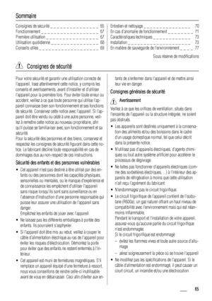 Page 65Sommaire
Consignes de sécurité _ _ _ _ _ _ _ _ _ _ _ _ _ _ _  65
Fonctionnement _ _ _ _ _ _ _ _ _ _ _ _ _ _ _ _ _ _  67
Première utilisation _ _ _ _ _ _ _ _ _ _ _ _ _ _ _ _  67
Utilisation quotidienne _ _ _ _ _ _ _ _ _ _ _ _ _ _ _  68
Conseils utiles _ _ _ _ _ _ _ _ _ _ _ _ _ _ _ _ _ _ _  69Entretien et nettoyage _ _ _ _ _ _ _ _ _ _ _ _ _ _ _   70
En cas danomalie de fonctionnement _ _ _ _ _ _ _ _  71
Caractéristiques techniques _ _ _ _ _ _ _ _ _ _ _ _   73
Installation _ _ _ _ _ _ _ _ _ _ _ _ _ _ _ _ _...