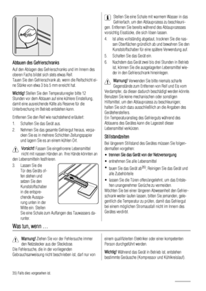 Page 84Abtauen des Gefrierschranks
Auf den Ablagen des Gefrierschranks und im Innern des
oberen Fachs bildet sich stets etwas Reif.
Tauen Sie den Gefrierschrank ab, wenn die Reifschicht ei-
ne Stärke von etwa 3 bis 5 mm erreicht hat.
Wichtig! Stellen Sie den Temperaturregler bitte 12
Stunden vor dem Abtauen auf eine kühlere Einstellung,
damit eine ausreichende Kälte als Reserve für die
Unterbrechung im Betrieb entstehen kann.
Entfernen Sie den Reif wie nachstehend erläutert:
1. Schalten Sie das Gerät aus.
2....