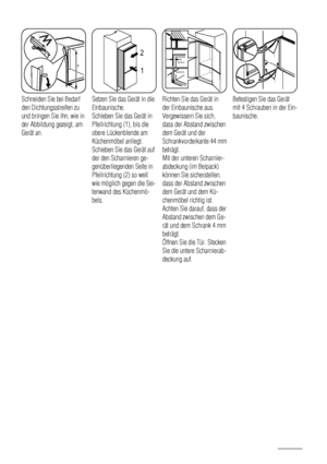 Page 88x
x
Schneiden Sie bei Bedarf
den Dichtungsstreifen zu
und bringen Sie ihn, wie in
der Abbildung gezeigt, am
Gerät an.
1 2
Setzen Sie das Gerät in die
Einbaunische.
Schieben Sie das Gerät in
Pfeilrichtung (1), bis die
obere Lückenblende am
Küchenmöbel anliegt.
Schieben Sie das Gerät auf
der den Scharnieren ge-
genüberliegenden Seite in
Pfeilrichtung (2) so weit
wie möglich gegen die Sei-
tenwand des Küchenmö-
bels.
44mm
4mm
Richten Sie das Gerät in
der Einbaunische aus.
Vergewissern Sie sich,
dass der...