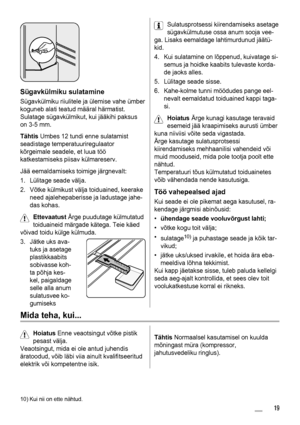 Page 19Sügavkülmiku sulatamine
Sügavkülmiku riiulitele ja ülemise vahe ümber
koguneb alati teatud määral härmatist.
Sulatage sügavkülmikut, kui jääkihi paksus
on 3-5 mm.
Tähtis Umbes 12 tundi enne sulatamist
seadistage temperatuuriregulaator
kõrgeimale seadele, et luua töö
katkestamiseks piisav külmareserv.
Jää eemaldamiseks toimige järgnevalt:
1. Lülitage seade välja.
2. Võtke külmikust välja toiduained, keerake
need ajalehepaberisse ja ladustage jahe-
das kohas.
Ettevaatust Ärge puudutage külmutatud...