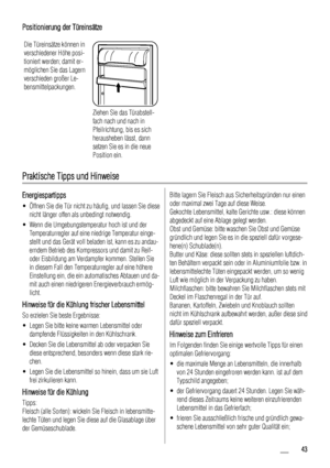 Page 43Positionierung der Türeinsätze
Die Türeinsätze können in
verschiedener Höhe posi-
tioniert werden; damit er-
möglichen Sie das Lagern
verschieden großer Le-
bensmittelpackungen.
Ziehen Sie das Türabstell-
fach nach und nach in
Pfeilrichtung, bis es sich
herausheben lässt, dann
setzen Sie es in die neue
Position ein.
Praktische Tipps und Hinweise
Energiespartipps
• Öffnen Sie die Tür nicht zu häufig, und lassen Sie diese
nicht länger offen als unbedingt notwendig.
• Wenn die Umgebungstemperatur hoch ist...