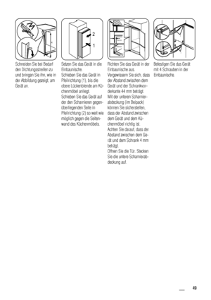 Page 49x
x
Schneiden Sie bei Bedarf
den Dichtungsstreifen zu
und bringen Sie ihn, wie in
der Abbildung gezeigt, am
Gerät an.  
1 2
Setzen Sie das Gerät in die
Einbaunische.
Schieben Sie das Gerät in
Pfeilrichtung (1), bis die
obere Lückenblende am Kü-
chenmöbel anliegt.
Schieben Sie das Gerät auf
der den Scharnieren gegen-
überliegenden Seite in
Pfeilrichtung (2) so weit wie
möglich gegen die Seiten-
wand des Küchenmöbels.
44mm
4mm
Richten Sie das Gerät in der
Einbaunische aus.
Vergewissern Sie sich, dass
der...