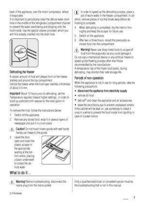 Page 7back of the appliance, over the motor compressor, where
it evaporates.
It is important to periodically clean the defrost water drain
hole in the middle of the refrigerator compartment channel
to prevent the water overflowing and dripping onto the
food inside. Use the special cleaner provided, which you
will find already inserted into the drain hole.
Defrosting the freezer
A certain amount of frost will always form on the freezer
shelves and around the top compartment.
Defrost the freezer when the frost...