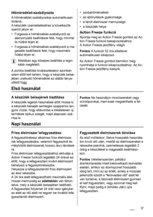 Page 17Hőmérséklet-szabályozás
A hőmérséklet szabályozása automatikusan
történik.
A készülék üzemeltetéséhez a következők
szerint járjon el:
• Forgassa a hőmérséklet-szabályozót az
alacsonyabb beállítások felé, hogy minimá-
lis hűtést érjen el.
• Forgassa a hőmérséklet-szabályozót a ma-
gasabb beállítások felé, hogy maximális
hűtést érjen el.
Általában egy közepes beállítás a legin-
kább megfelelő.
A pontos beállítás kiválasztásakor azonban
szem előtt kell tartani, hogy a készülék belse-
jében uralkodó...