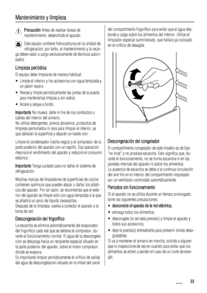 Page 33Mantenimiento y limpieza
Precaución Antes de realizar tareas de
mantenimiento, desenchufe el aparato.
Este equipo contiene hidrocarburos en la unidad de
refrigeración; por tanto, el mantenimiento y la recar-
ga deben estar a cargo exclusivamente de técnicos autori-
zados.
Limpieza periódica
El equipo debe limpiarse de manera habitual:
• Limpie el interior y los accesorios con agua templada y
un jabón neutro.
• Revise y limpie periódicamente las juntas de la puerta
para mantenerlas limpias y sin restos.
•...