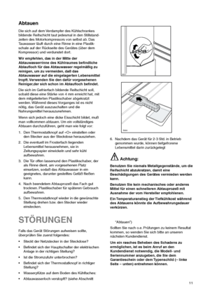 Page 1111
STÖRUNGEN
Falls das Gerät Störungen aufweisen sollte,
überprüfen Sie zuerst folgendes:
 Steckt der Netzstecker in der Steckdose?
 Befindet sich der Hauptschalter der elektrischen
Anlage in der richtigen Stellung?
 Ist die Stromzufuhr unterbrochen?
 Befindet sich der Thermostatknopf in richtiger
Stellung?
 Wasserpfütze auf dem Boden des Kühlfaches:
 Abtauwasserloch verstopft? (siehe Abschnitt
“Abtauen”)
Sollten Sie nach o.e. Prüfungen zu keinem Resultat
kommen, so wenden Sie sich bitte an...