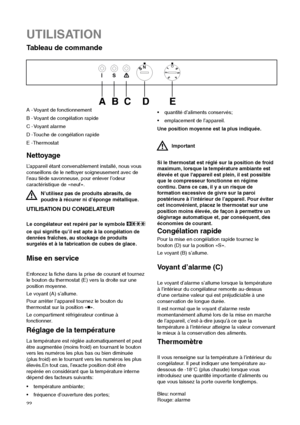 Page 2222
Nettoyage
L’appareil étant convenablement installé, nous vous
conseillons de le nettoyer soigneusement avec de
l’eau tiède savonneuse, pour enlever l’odeur
caractéristique de «neuf».
N’utilisez pas de produits abrasifs, de
poudre à récurer ni d’éponge métallique.
UTILISATION
Tableau de commande 



	   

A - Voyant de fonctionnement
B - Voyant de congélation rapide
C - Voyant alarme
D -Touche de congélation rapide
E -Thermostat
UTILISATION DU CONGELATEUR
Le congélateur est repéré par le...