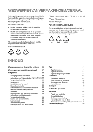 Page 3737
INHOUD
Waarschuwingen en Belangrijke adviezen35
Wegwerpen van verpakkingsmateriaal37
Het gebruik38
Reiniging van de binnenkant 38
Gebruik van de Vriesgedeelte-Ingebruikname38
Temperatuurinstelling 38
Invriesstand 38
Kontrôlelampie “te warm” 38
Binnenthermometer 38
Het invriezen van verse levensmiddelen 39
Bewaren van diepvriesproducten 39
IJslaatjes 39
Het ontdooien van ingevroren producten 39
Gebruik van de Koelgedeelte -
Temperatuurinstelling 39
Koelen van levensmiddelen 39
Luchtcirculatie 40...