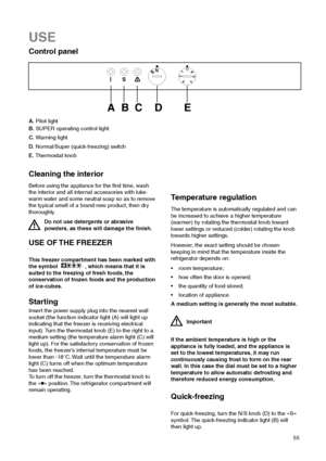 Page 5555
USE
Control panel



	   

A.Pilot light
B.SUPER operating control light 
C.Warning light
D.Normal/Super (quick-freezing) switch
E.Thermostat knob
Cleaning the interior
Before using the appliance for the first time, wash
the interior and all internal accessories with luke-
warm water and some neutral soap so as to remove
the typical smell of a brand-new product, then dry
thoroughly.
Do not use detergents or abrasive
powders, as these will damage the finish.
USE OF THE FREEZER
This freezer...