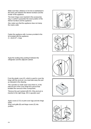 Page 6464


Apply the sealing strip pushing it between the
refrigerator and the adjacent cabinet.
Fasten the appliance with 4 screws provided in the
kit included with the appliance.
(I = short) (P = long)
Make sure that a distance of 44 mm is maintained in
the lower part between the kitchen furniture and the
border of the appliance.
The lower hinge cover inserted in the accessories
bag, is useful to guarantee the exact position of the
kitchen furniture and the appliance.
Also make sure that the appliance...