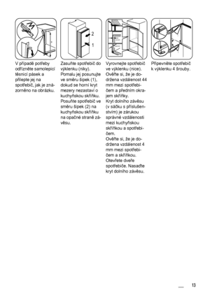 Page 13x
x
V případě potřeby
odřízněte samolepicí
těsnicí pásek a
přilepte jej na
spotřebič, jak je zná‐
zorněno na obrázku.
1 2
Zasuňte spotřebič do
výklenku (niky).
Pomalu jej posunujte
ve směru šipek (1),
dokud se horní kryt
mezery nezastaví o
kuchyňskou skříňku.
Posuňte spotřebič ve
směru šipek (2) na
kuchyňskou skříňku
na opačné straně zá‐
věsu.
44mm
4mm
Vyrovnejte spotřebič
ve výklenku (nice).
Ověřte si, že je do‐
držena vzdálenost 44
mm mezi spotřebi‐
čem a předním okra‐
jem skříňky.
Kryt dolního závěsu...