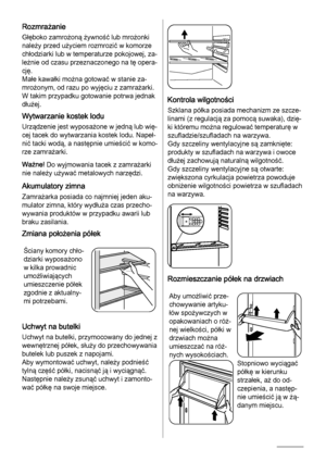 Page 32Rozmrażanie
Głęboko zamrożoną żywność lub mrożonki
należy przed użyciem rozmrozić w komorze
chłodziarki lub w temperaturze pokojowej, za‐
leżnie od czasu przeznaczonego na tę opera‐
cję.
Małe kawałki można gotować w stanie za‐
mrożonym, od razu po wyjęciu z zamrażarki.
W takim przypadku gotowanie potrwa jednak
dłużej.
Wytwarzanie kostek lodu
Urządzenie jest wyposażone w jedną lub wię‐
cej tacek do wytwarzania kostek lodu. Napeł‐
nić tacki wodą, a następnie umieścić w komo‐
rze zamrażarki.
Ważne! Do...