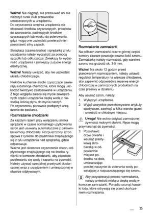 Page 35Ważne! Nie ciągnąć, nie przesuwać ani nie
niszczyć rurek i/lub przewodów
umieszczonych w urządzeniu.
Do czyszczenia wnętrza urządzenia nie
stosować środków czyszczących, proszków
do szorowania, pachnących środków
czyszczących lub wosku do polerowania,
gdyż mogą one uszkodzić powierzchnię i
pozostawić silny zapach.
Skraplacz (czarna kratka) i sprężarkę z tyłu
urządzenia należy wyczyścić za pomocą
szczotki lub odkurzacza. Zwiększy to wydaj‐
ność urządzenia i zmniejszy zużycie energii
elektrycznej.
Ważne!...